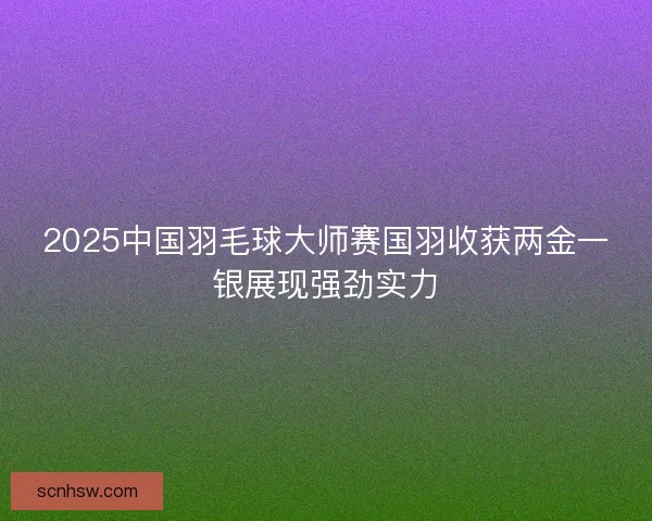 2025中国羽毛球大师赛国羽收获两金一银展现强劲实力